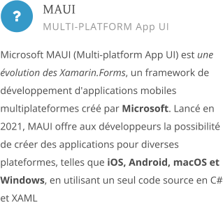  Microsoft MAUI (Multi-platform App UI) est une évolution des Xamarin.Forms, un framework de développement d'applications mobiles multiplateformes créé par Microsoft. Lancé en 2021, MAUI offre aux développeurs la possibilité de créer des applications pour diverses plateformes, telles que iOS, Android, macOS et Windows, en utilisant un seul code source en C# et XAML        MAUI MULTI-PLATFORM App UI