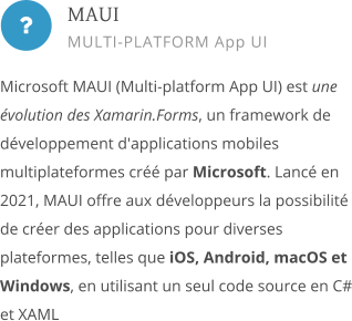  Microsoft MAUI (Multi-platform App UI) est une évolution des Xamarin.Forms, un framework de développement d'applications mobiles multiplateformes créé par Microsoft. Lancé en 2021, MAUI offre aux développeurs la possibilité de créer des applications pour diverses plateformes, telles que iOS, Android, macOS et Windows, en utilisant un seul code source en C# et XAML        MAUI MULTI-PLATFORM App UI